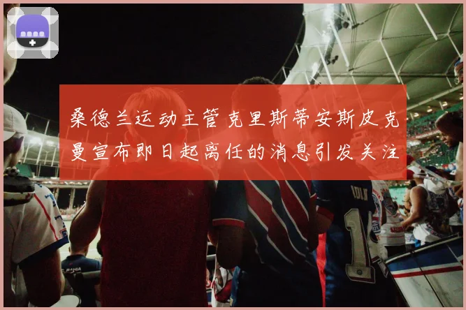 桑德兰运动主管克里斯蒂安斯皮克曼宣布即日起离任的消息引发关注