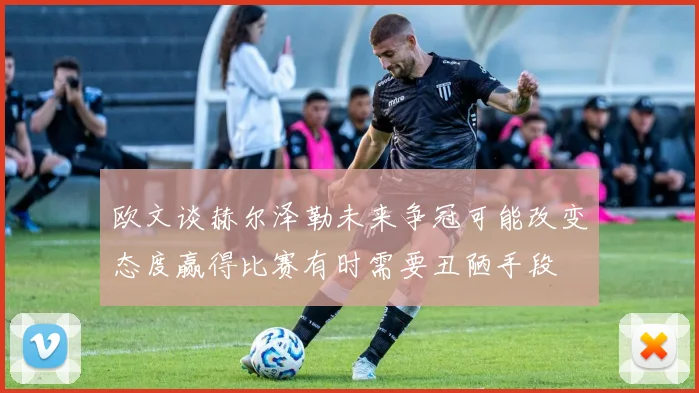 欧文谈赫尔泽勒未来争冠可能改变态度赢得比赛有时需要丑陋手段