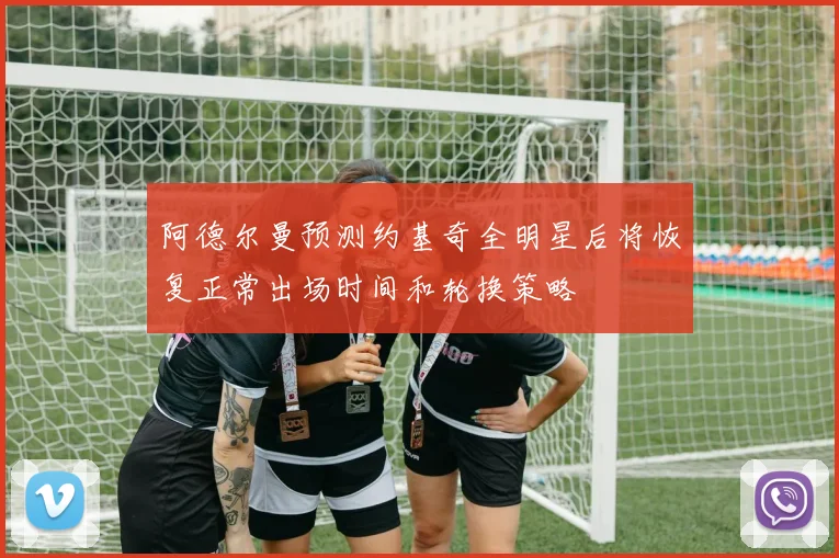 阿德尔曼预测约基奇全明星后将恢复正常出场时间和轮换策略
