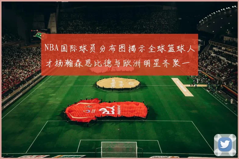 NBA国际球员分布图揭示全球篮球人才杨瀚森恩比德与欧洲明星齐聚一堂