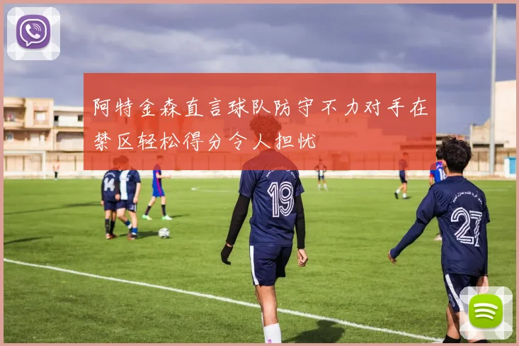 阿特金森直言球队防守不力对手在禁区轻松得分令人担忧