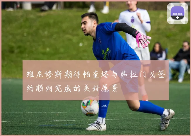 维尼修斯期待帕奎塔与弗拉门戈签约顺利完成的美好愿景