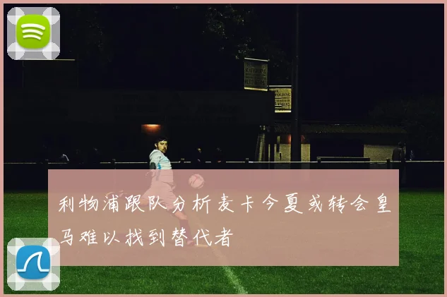 利物浦跟队分析麦卡今夏或转会皇马难以找到替代者