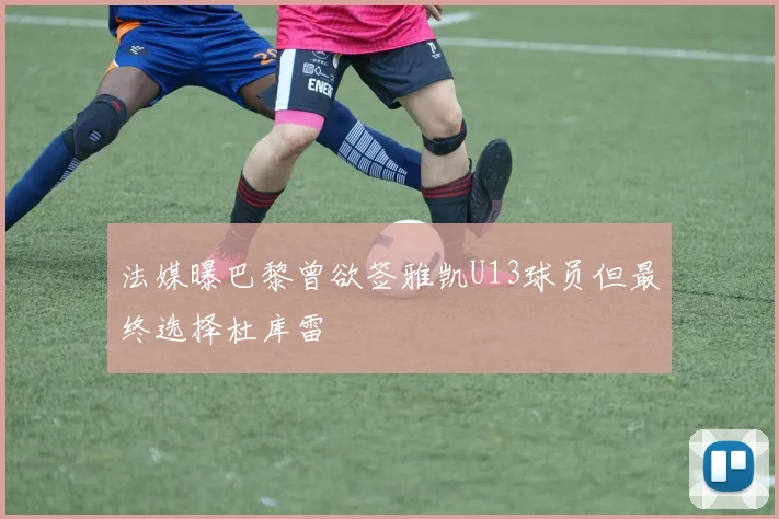 法媒曝巴黎曾欲签雅凯U13球员但最终选择杜库雷