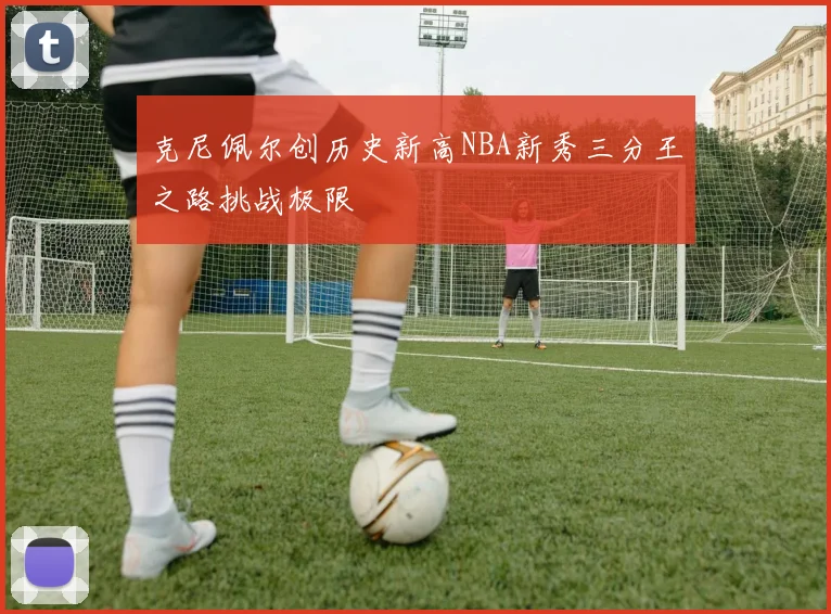 克尼佩尔创历史新高NBA新秀三分王之路挑战极限