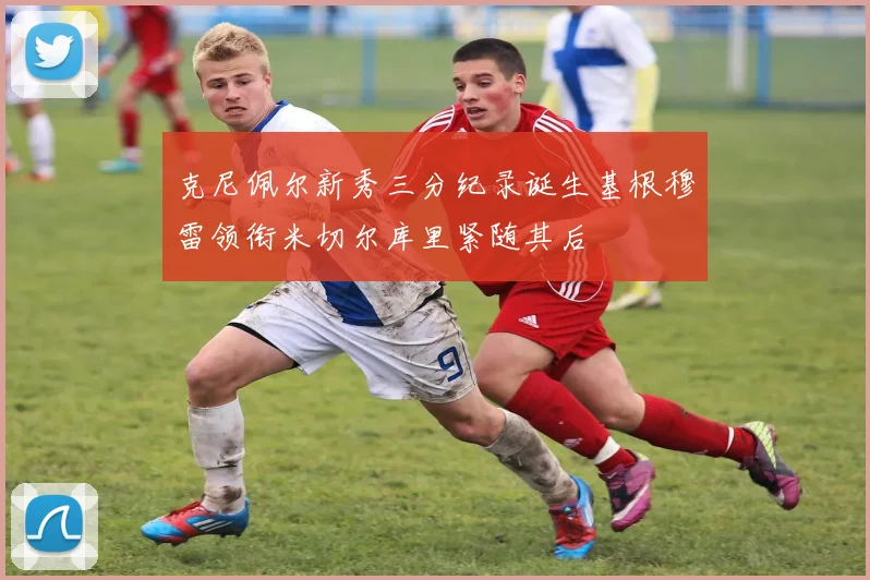 克尼佩尔新秀三分纪录诞生基根穆雷领衔米切尔库里紧随其后