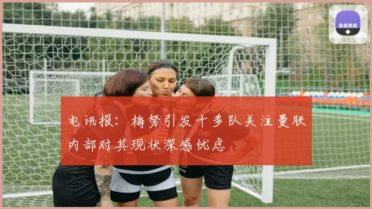 电讯报：梅努引发十多队关注曼联内部对其现状深感忧虑