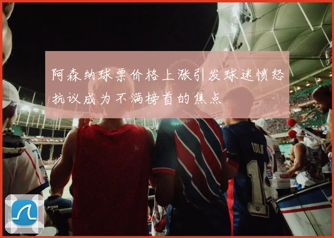 阿森纳球票价格上涨引发球迷愤怒抗议成为不满榜首的焦点