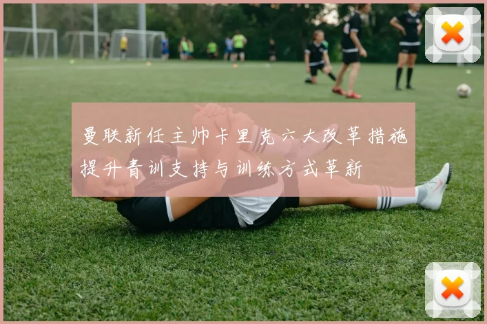 曼联新任主帅卡里克六大改革措施提升青训支持与训练方式革新