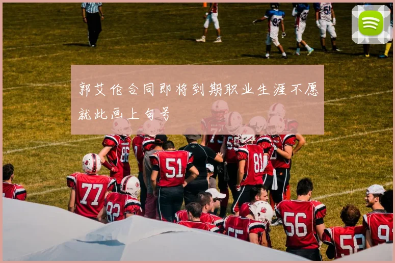 郭艾伦合同即将到期职业生涯不愿就此画上句号