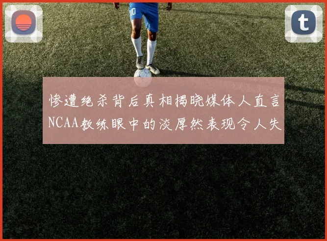 惨遭绝杀背后真相揭晓媒体人直言NCAA教练眼中的淡厚然表现令人失望