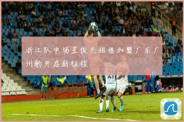 浙江队中场王俊杰租借加盟广东广州豹开启新征程
