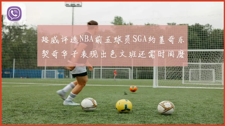路威评选NBA前五球员SGA约基奇东契奇华子表现出色文班还需时间磨练