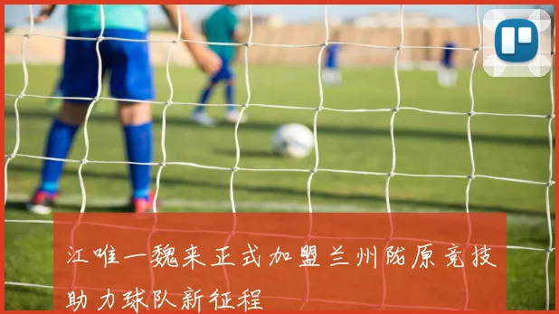 江唯一魏来正式加盟兰州陇原竞技助力球队新征程