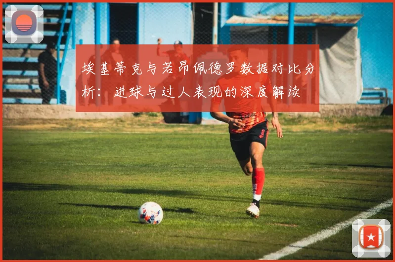 埃基蒂克与若昂佩德罗数据对比分析：进球与过人表现的深度解读