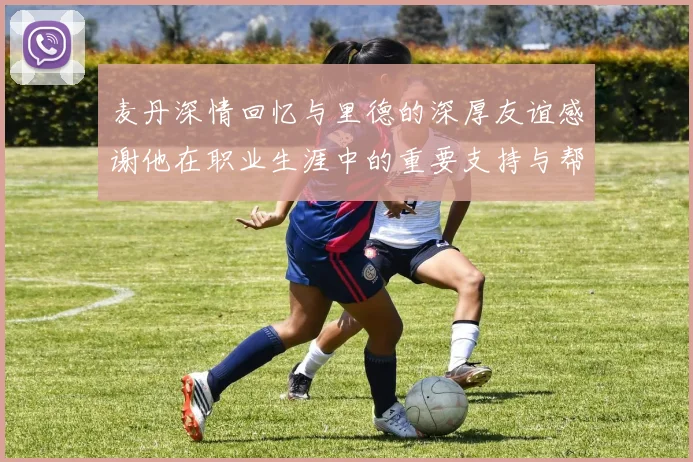 麦丹深情回忆与里德的深厚友谊感谢他在职业生涯中的重要支持与帮助