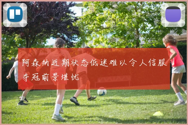 阿森纳近期状态低迷难以令人信服夺冠前景堪忧