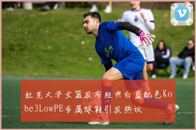 杜克大学女篮发布经典白蓝配色Kobe3LowPE专属球鞋引发热议