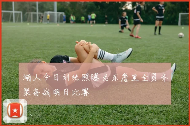 湖人今日训练照曝光东詹里全员齐聚备战明日比赛