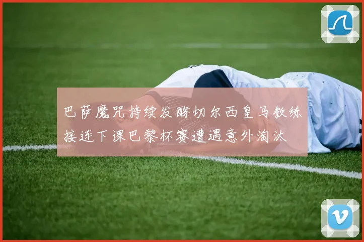 巴萨魔咒持续发酵切尔西皇马教练接连下课巴黎杯赛遭遇意外淘汰