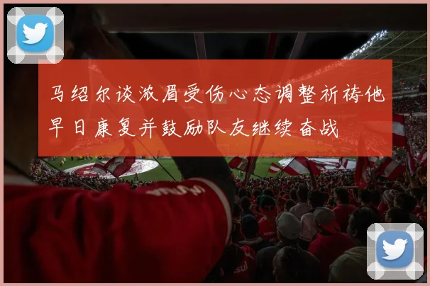 马绍尔谈浓眉受伤心态调整祈祷他早日康复并鼓励队友继续奋战