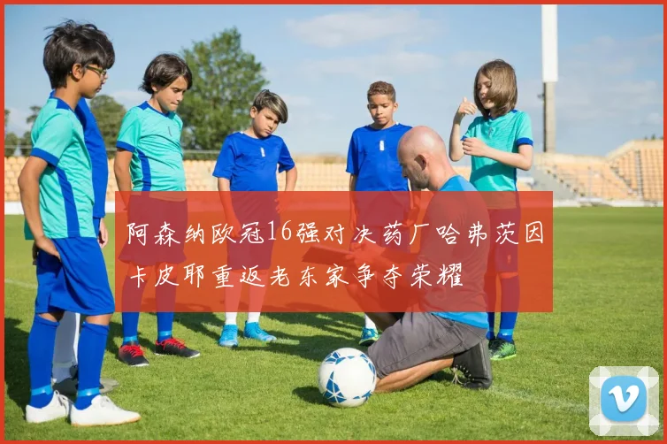 阿森纳欧冠16强对决药厂哈弗茨因卡皮耶重返老东家争夺荣耀