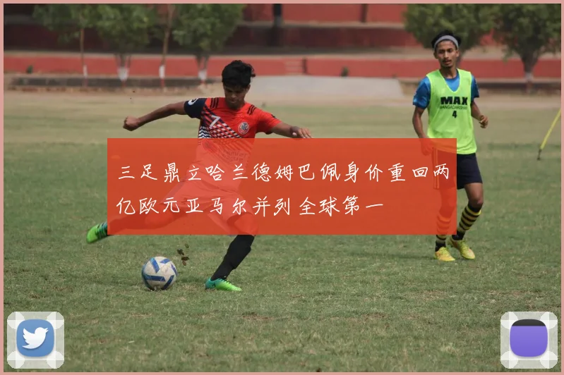 三足鼎立哈兰德姆巴佩身价重回两亿欧元亚马尔并列全球第一